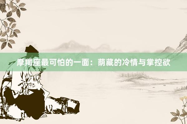 摩羯座最可怕的一面：荫藏的冷情与掌控欲