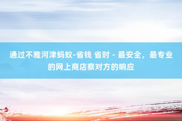 通过不雅河津蚂蚁-省钱 省时 - 最安全，最专业的网上商店察对方的响应
